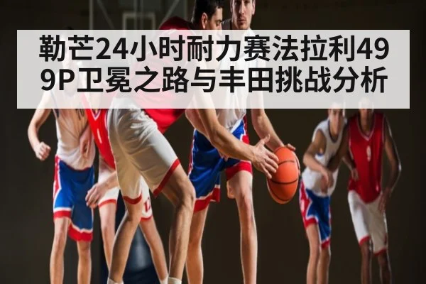 勒芒24小时耐力赛法拉利499P卫冕之路与丰田挑战分析